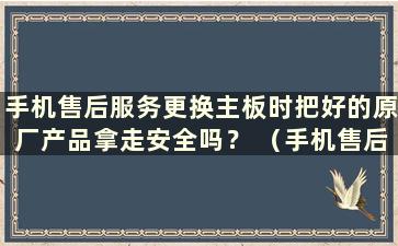 手机售后服务更换主板时把好的原厂产品拿走安全吗？ （手机售后服务知乎更换主板时把好的原厂产品拿走安全吗？）